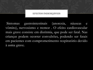 EFEITOS INDESEJÁVEIS

Sintomas gastrointestinais (anorexia, náuseas e
vômito), nervosismo e tremor . O efeito cardiovascular
mais grave consiste em disritmia, que pode ser fatal. Nas
crianças podem ocorrer convulsões, podendo ser fatais
em pacientes com comprometimento respiratório devido
à asma grave.

 