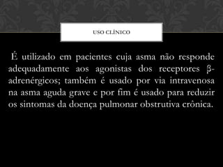 USO CLÍNICO

É utilizado em pacientes cuja asma não responde
adequadamente aos agonistas dos receptores βadrenérgicos; também é usado por via intravenosa
na asma aguda grave e por fim é usado para reduzir
os sintomas da doença pulmonar obstrutiva crônica.

 
