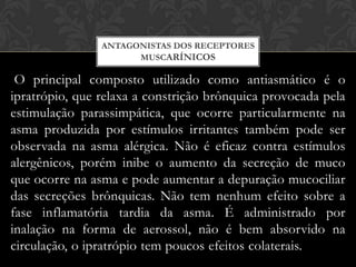 ANTAGONISTAS DOS RECEPTORES
MUSCARÍNICOS

O principal composto utilizado como antiasmático é o
ipratrópio, que relaxa a constrição brônquica provocada pela
estimulação parassimpática, que ocorre particularmente na
asma produzida por estímulos irritantes também pode ser
observada na asma alérgica. Não é eficaz contra estímulos
alergênicos, porém inibe o aumento da secreção de muco
que ocorre na asma e pode aumentar a depuração mucociliar
das secreções brônquicas. Não tem nenhum efeito sobre a
fase inflamatória tardia da asma. É administrado por
inalação na forma de aerossol, não é bem absorvido na
circulação, o ipratrópio tem poucos efeitos colaterais.

 