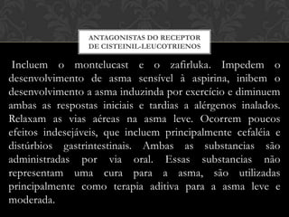 ANTAGONISTAS DO RECEPTOR
DE CISTEINIL-LEUCOTRIENOS

Incluem o montelucast e o zafirluka. Impedem o
desenvolvimento de asma sensível à aspirina, inibem o
desenvolvimento a asma induzinda por exercício e diminuem
ambas as respostas iniciais e tardias a alérgenos inalados.
Relaxam as vias aéreas na asma leve. Ocorrem poucos
efeitos indesejáveis, que incluem principalmente cefaléia e
distúrbios gastrintestinais. Ambas as substancias são
administradas por via oral. Essas substancias não
representam uma cura para a asma, são utilizadas
principalmente como terapia aditiva para a asma leve e
moderada.

 