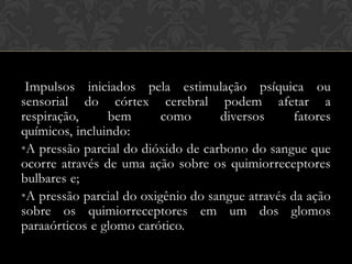 Impulsos iniciados pela estimulação psíquica ou
sensorial do córtex cerebral podem afetar a
respiração,
bem
como
diversos
fatores
químicos, incluindo:
•A pressão parcial do dióxido de carbono do sangue que
ocorre através de uma ação sobre os quimiorreceptores
bulbares e;
•A pressão parcial do oxigênio do sangue através da ação
sobre os quimiorreceptores em um dos glomos
paraaórticos e glomo carótico.

 