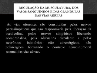 REGULAÇÃO DA MUSCULATURA, DOS
VASOS SANGUÍNEOS E DAS GLÂNDULAS
DAS VIAS AÉREAS

As vias eferentes são constituídas pelos nervos
parassimpáticos que são responsáveis pela liberação da
acetilcolina, pelos nervos simpáticos liberando
noradrenalina, pela adrenalina circulante e pelos
neurônios
inibitórios
não
adrenérgicos,
não
colinérgicos, formando o controle neuro-humoral
normal das vias aéreas.

 