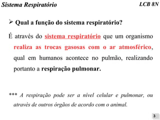 SSiisstteemmaa RReessppiirraattóórriioo LLCCBB 88NN 
➢ Qual a função do sistema respiratório? 
É através do sistema respiratório que um organismo 
realiza as trocas gasosas com o ar atmosférico, 
qual em humanos acontece no pulmão, realizando 
portanto a respiração pulmonar. 
*** A respiração pode ser a nível celular e pulmonar, ou 
através de outros órgãos de acordo com o animal. 
33 
 