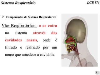 SSiisstteemmaa RReessppiirraattóórriioo LLCCBB 88NN 
➢ Componentes do Sistema Respiratório: 
Vias Respiratórias: o ar entra 
no sistema através das 
cavidades nasais, onde é 
filtrado e resfriado por um 
muco que umedece a cavidade. 
88 
 