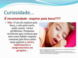 Curiosidade...
É recomendado respirar pela boca???
 Não. O ato de respirar pela
boca, e não pelo nariz,
pode causar vários
problemas. Pesquisas
revelaram que crianças que
têm como hábito respirar
somente pela boca estão
mais sujeitas a cáries,
inflamações e
sangramentos na
gengiva...
https://www.google.com.br/url?sa=i&rct=j&q=&esrc=s&source=images&cd=&cad=rja&docid=o
adXmzhl6_gkoM&tbnid=grUmw9ATy02-
KM:&ved=0CAQQjB0&url=http%3A%2F%2Fmaesamigas.com.br%2Ffilho-dorme-boca-
aberta%2F&ei=BOd2Uo6pKebasAT1koGQBA&bvm=bv.55819444,d.eW0&psig=AFQjCNHn6QIi
TvyOuPiELv9Zs-PAyB_9kg&ust=1383610268830005
 
