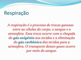 Respiração
A respiração é o processo de trocas gasosas
entre as células do corpo, o sangue e a
atmosfera. Essa troca ocorre com a chegada
do gás oxigênio aos tecidos e a eliminação
do gás carbônico dos tecidos para a
atmosfera. O transporte desses gases ocorre
por meio do sangue.
 