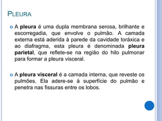 PLEURA
 A pleura é uma dupla membrana serosa, brilhante e
escorregadia, que envolve o pulmão. A camada
externa está aderida à parede da cavidade toráxica e
ao diafragma, esta pleura é denominada pleura
parietal, que reflete-se na região do hilo pulmonar
para formar a pleura visceral.
 A pleura visceral é a camada interna, que reveste os
pulmões. Ela adere-se à superfície do pulmão e
penetra nas fissuras entre os lobos.
 