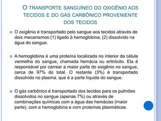 O TRANSPORTE SANGUÍNEO DO OXIGÊNIO AOS
TECIDOS E DO GÁS CARBÔNICO PROVENIENTE
DOS TECIDOS
 O oxigênio é transportado pelo sangue aos tecidos através de
dois mecanismos:(1) ligado à hemoglobina; (2) dissolvido na
água do sangue.
 A hemoglobina é uma proteína localizada no interior da célula
vermelha do sangue, chamada hemácia ou eritrócito. Ela é
responsável por carrear a maior parte do oxigênio no sangue,
cerca de 97% do total. O restante (3%) é transportado
dissolvido no plasma, que é a parte líquida do sangue.
 O gás carbônico é transportado dos tecidos para os pulmões
dissolvidos no sangue (apenas 7%) ou através de
combinações químicas com a água das hemácias (maior
parte), com a hemoglobina e com proteínas plasmáticas.
 