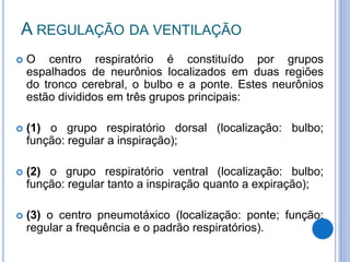A REGULAÇÃO DA VENTILAÇÃO
 O centro respiratório é constituído por grupos
espalhados de neurônios localizados em duas regiões
do tronco cerebral, o bulbo e a ponte. Estes neurônios
estão divididos em três grupos principais:
 (1) o grupo respiratório dorsal (localização: bulbo;
função: regular a inspiração);
 (2) o grupo respiratório ventral (localização: bulbo;
função: regular tanto a inspiração quanto a expiração);
 (3) o centro pneumotáxico (localização: ponte; função:
regular a frequência e o padrão respiratórios).
 