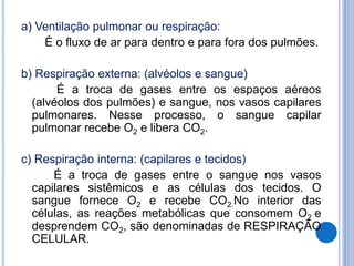 a) Ventilação pulmonar ou respiração:
É o fluxo de ar para dentro e para fora dos pulmões.
b) Respiração externa: (alvéolos e sangue)
É a troca de gases entre os espaços aéreos
(alvéolos dos pulmões) e sangue, nos vasos capilares
pulmonares. Nesse processo, o sangue capilar
pulmonar recebe O2 e libera CO2.
c) Respiração interna: (capilares e tecidos)
É a troca de gases entre o sangue nos vasos
capilares sistêmicos e as células dos tecidos. O
sangue fornece O2 e recebe CO2.No interior das
células, as reações metabólicas que consomem O2 e
desprendem CO2, são denominadas de RESPIRAÇÃO
CELULAR.
 
