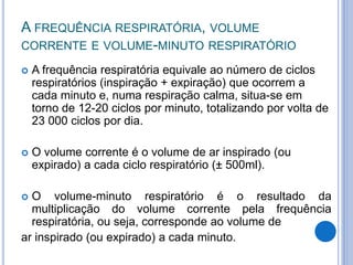 A FREQUÊNCIA RESPIRATÓRIA, VOLUME
CORRENTE E VOLUME-MINUTO RESPIRATÓRIO
 A frequência respiratória equivale ao número de ciclos
respiratórios (inspiração + expiração) que ocorrem a
cada minuto e, numa respiração calma, situa-se em
torno de 12-20 ciclos por minuto, totalizando por volta de
23 000 ciclos por dia.
 O volume corrente é o volume de ar inspirado (ou
expirado) a cada ciclo respiratório (± 500ml).
 O volume-minuto respiratório é o resultado da
multiplicação do volume corrente pela frequência
respiratória, ou seja, corresponde ao volume de
ar inspirado (ou expirado) a cada minuto.
 
