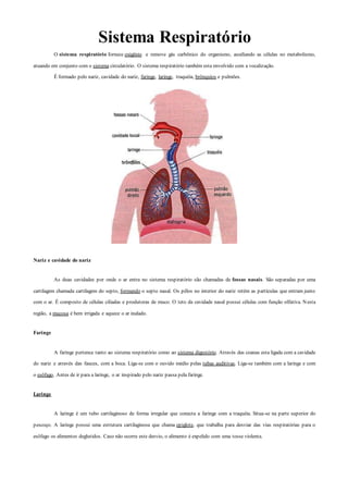 Sistema Respiratório
O sistema respiratório fornece oxigênio e remove gás carbônico do organismo, auxiliando as células no metabolismo,
atuando em conjunto com o sistema circulatório. O sistema respiratório também esta envolvido com a vocalização.
É formado pelo nariz, cavidade do nariz, faringe, laringe, traquéia, brônquios e pulmões.
Nariz e cavidade do nariz
As duas cavidades por onde o ar entra no sistema respiratório são chamadas de fossas nasais. São separadas por uma
cartilagem chamada cartilagem do septo, formando o septo nasal. Os pêlos no interior do nariz retém as partículas que entram junto
com o ar. É composto de células ciliadas e produtoras de muco. O teto da cavidade nasal possui células com função olfativa. Nesta
região, a mucosa é bem irrigada e aquece o ar inalado.
Faringe
A faringe pertence tanto ao sistema respiratório como ao sistema digestório. Através das coanas esta ligada com a cavidade
do nariz e através das fauces, com a boca. Liga-se com o ouvido médio pelas tubas auditivas. Liga-se também com a laringe e com
o esôfago. Antes de ir para a laringe, o ar inspirado pelo nariz passa pela faringe.
Laringe
A laringe é um tubo cartilaginoso de forma irregular que conecta a faringe com a traquéia. Situa-se na parte superior do
pescoço. A laringe possui uma estrutura cartilaginosa que chama epiglote, que trabalha para desviar das vias respiratórias para o
esôfago os alimentos deglutidos. Caso não ocorra este desvio, o alimento é expelido com uma tosse violenta.
 