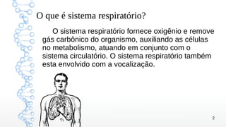2
O que é sistema respiratório?
O sistema respiratório fornece oxigênio e remove
gás carbônico do organismo, auxiliando as células
no metabolismo, atuando em conjunto com o
sistema circulatório. O sistema respiratório também
esta envolvido com a vocalização.
 