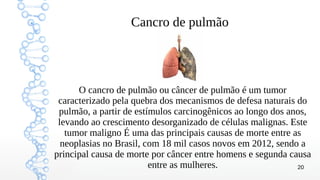 20
Cancro de pulmão
O cancro de pulmão ou câncer de pulmão é um tumor
caracterizado pela quebra dos mecanismos de defesa naturais do
pulmão, a partir de estímulos carcinogênicos ao longo dos anos,
levando ao crescimento desorganizado de células malignas. Este
tumor maligno É uma das principais causas de morte entre as
neoplasias no Brasil, com 18 mil casos novos em 2012, sendo a
principal causa de morte por câncer entre homens e segunda causa
entre as mulheres.
 