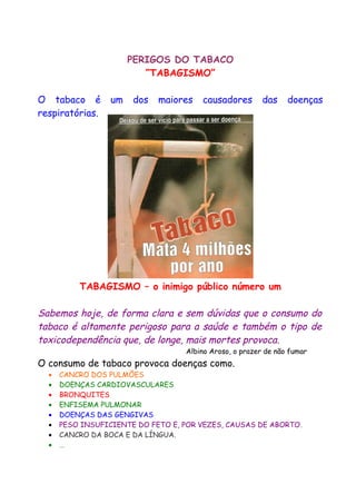 PERIGOS DO TABACO
“TABAGISMO”
O tabaco é um dos maiores causadores das doenças
respiratórias.
TABAGISMO – o inimigo público número um
Sabemos hoje, de forma clara e sem dúvidas que o consumo do
tabaco é altamente perigoso para a saúde e também o tipo de
toxicodependência que, de longe, mais mortes provoca.
Albino Aroso, o prazer de não fumar
O consumo de tabaco provoca doenças como.
• CANCRO DOS PULMÕES
• DOENÇAS CARDIOVASCULARES
• BRONQUITES
• ENFISEMA PULMONAR
• DOENÇAS DAS GENGIVAS
• PESO INSUFICIENTE DO FETO E, POR VEZES, CAUSAS DE ABORTO.
• CANCRO DA BOCA E DA LÍNGUA.
• …
 