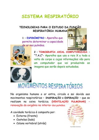SISTEMA RESPIRATÓRIO
TECNOLOGIAS PARA O ESTUDO DA FUNÇÃO
RESPIRATÓRIA HUMANA
1 – ESPIRÓMETRO – Aparelho que
permite determinar a capacidade
de ar nos pulmões.
2 – TOMOGRAFIA AXIAL COMPUTORIZADA –
“T.A.C”- Aparelho que usa o raio X a toda a
volta do corpo e cujas informações vão para
um computador que vai produzindo as
imagens que serão depois estudadas.
No organismo humano o ar entra, circula e sai devido aos
movimentos respiratórios – INSPIRAÇÃO e EXPIRAÇÃO – que se
realizam na caixa torácica. (VENTILAÇÃO PULMONAR) –
renovação do oxigénio no interior dos pulmões.
A cavidade torácica é composta por:
• Externo (frente)
• Costelas (lado)
• Coluna vertebral (atrás)
 