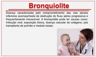 Doença caracterizada pelo comprometimento das vias aéreas
inferiores acompanhada de obstrução do fluxo aéreo progressiva e
frequentemente irreversível. A bronquiolite pode ter causas como:
Infecção viral, exposição tóxica, doença vascular do colágeno, pós
transplante de pulmão e medula óssea.
 