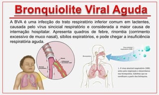 A BVA é uma infecção do trato respiratório inferior comum em lactentes,
causada pelo vírus sincicial respiratório e considerada a maior causa de
internação hospitalar. Apresenta quadros de febre, rinorréia (corrimento
excessivo de muco nasal), sibilos expiratórios, e pode chegar a insuficiência
respiratória aguda.
 