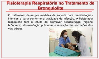 O tratamento dá-se por medidas de suporte para manifestações
intensas e varia conforme a gravidade da infecção. A fisioterapia
respiratória tem o intuito de promover desobstrução (higiene
brônquica), desinsuflação pulmonar, e remoção das secreções das
vias aéreas.
 
