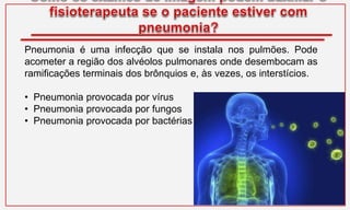 Pneumonia é uma infecção que se instala nos pulmões. Pode
acometer a região dos alvéolos pulmonares onde desembocam as
ramificações terminais dos brônquios e, às vezes, os interstícios.
• Pneumonia provocada por vírus
• Pneumonia provocada por fungos
• Pneumonia provocada por bactérias
 