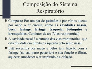 Composição do Sistema
Respiratório
Composto Por um par de pulmões e por vários ductos
por onde o ar circula, como as cavidades nasais,
boca, faringe, laringe, traqueia, brônquios e
bronquíolos. Condutor de ar: (Vias respiratórias)
A cavidade nasal é a entrada das vias respiratórias que
está dividida em direita e esquerda pelo septo nasal.
Está revestida por muco e pêlos tem ligação com a
faringe (na sua parte posterior) e sua função é filtrar,
aquecer, umedecer o ar inspirado e a olfação.
 