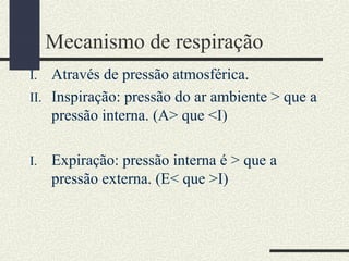 Mecanismo de respiração
I. Através de pressão atmosférica.
II. Inspiração: pressão do ar ambiente > que a
pressão interna. (A> que <I)
I. Expiração: pressão interna é > que a
pressão externa. (E< que >I)
 