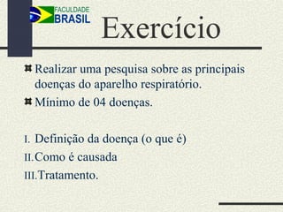 Exercício
Realizar uma pesquisa sobre as principais
doenças do aparelho respiratório.
Mínimo de 04 doenças.
I. Definição da doença (o que é)
II.Como é causada
III.Tratamento.
 
