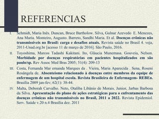 REFERENCIAS
I. Schmidt, Maria Inês. Duncan, Bruce Bartholow. Silva, Gulnar Azevedo E. Menezes,
Ana Maria. Monteiro, Augusto. Barreto, Sandhi Maria. Et al. Doenças crônicas não
transmissíveis no Brasil: carga e desafios atuais. Revista saúde no Brasil 4. veja,
2011-Unad.org.br [acesso 11 de março de 2016]. São Paulo, 2016.
II. Toyoshima, Marcos Tadashi Kakitani. Ito, Gláucia Munemasa. Gouveia, Nelson.
Morbidade por doenças respiratórias em pacientes hospitalizados em são
paulo/sp. Rev Assoc Med Bras 2005; 51(4): 209-13
III. Costa, Fernanda Mar ernanda Marques da . Vieira, Maria Aparecida . Sena, Roseni
Rosângela de. Absenteísmo relacionado à doenças entre membros da equipe de
enfermagem de um hospital escola. Revista Brasileira de Enfermagem- REBEn.
Brasília 2009 jan-fev; 62(1): 38-44.
IV. Malta, Deborah Carvalho. Neto, Otaliba Libânio de Morais. Junior, Jarbas Barbosa
da Silva. Apresentação do plano de ações estratégicas para o enfrentamento das
doenças crônicas não transmissíveis no Brasil, 2011 a 2022. Revista Epidemiol.
Serv. Saúde v.20 n.4 Brasília dez. 2011
 