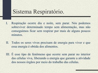Sistema Respiratório.
I. Respiração ocorre dia e noite, sem parar. Nós podemos
sobreviver determinado tempo sem alimentação, mas não
conseguimos ficar sem respirar por mais de alguns poucos
minutos.
II. Todos os seres vivos precisam de energia para viver e que
essa energia é obtida dos alimentos.
III. É esse tipo de fenômeno que ocorre sem parar no interior
das células viva, liberando a energia que garante a atividade
dos nossos órgãos por meio do trabalho das células.
 
