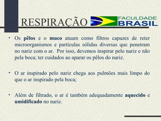 RESPIRAÇÃO
• Os pêlos e o muco atuam como filtros capazes de reter
microorganismos e partículas sólidas diversas que penetram
no nariz com o ar. Por isso, devemos inspirar pelo nariz e não
pela boca; ter cuidados ao aparar os pêlos do nariz.
• O ar inspirado pelo nariz chega aos pulmões mais limpo do
que o ar inspirado pela boca;
• Além de filtrado, o ar é também adequadamente aquecido e
umidificado no nariz.
 