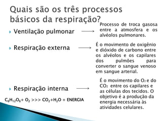  Ventilação pulmonar
 Respiração externa
 Respiração interna
Processo de troca gasosa
entre a atmosfera e os
alvéolos pulmonares.
É o movimento de oxigênio
e dióxido de carbono entre
os alvéolos e os capilares
dos pulmões para
converter o sangue venoso
em sangue arterial.
É o movimento do O2 e do
CO2 entre os capilares e
as células dos tecidos. O
objetivo é a produção da
energia necessária às
atividades celulares.
C6H12O6+ O2 >>> CO2+H2O + ENERGIA
 