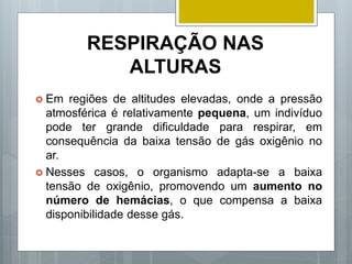 RESPIRAÇÃO NAS
ALTURAS
 Em regiões de altitudes elevadas, onde a pressão
atmosférica é relativamente pequena, um indivíduo
pode ter grande dificuldade para respirar, em
consequência da baixa tensão de gás oxigênio no
ar.
 Nesses casos, o organismo adapta-se a baixa
tensão de oxigênio, promovendo um aumento no
número de hemácias, o que compensa a baixa
disponibilidade desse gás.
 