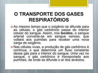 O TRANSPORTE DOS GASES
RESPIRATÓRIOS
 Ao mesmo tempo que o oxigênio se difunde para
as células, o gás carbônico passa do interior
celular do sangue. Assim, nos tecidos, o sangue
arterial converte-se em sangue venoso, que
voltará aos pulmões para receber uma nova
carga de oxigênio.
 Nas células vivas, a produção de gás carbônico é
contínua, o que determina um fluxo constante
desse gás para o interior do sangue. Uma vez no
sangue, o gás carbônico é transportado aos
pulmões, de onde se difunde o ar dos alvéolos.
 