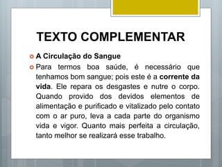 TEXTO COMPLEMENTAR
 A Circulação do Sangue
 Para termos boa saúde, é necessário que
tenhamos bom sangue; pois este é a corrente da
vida. Ele repara os desgastes e nutre o corpo.
Quando provido dos devidos elementos de
alimentação e purificado e vitalizado pelo contato
com o ar puro, leva a cada parte do organismo
vida e vigor. Quanto mais perfeita a circulação,
tanto melhor se realizará esse trabalho.
 