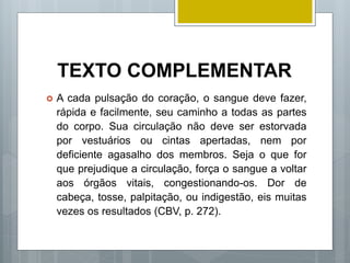 TEXTO COMPLEMENTAR
 A cada pulsação do coração, o sangue deve fazer,
rápida e facilmente, seu caminho a todas as partes
do corpo. Sua circulação não deve ser estorvada
por vestuários ou cintas apertadas, nem por
deficiente agasalho dos membros. Seja o que for
que prejudique a circulação, força o sangue a voltar
aos órgãos vitais, congestionando-os. Dor de
cabeça, tosse, palpitação, ou indigestão, eis muitas
vezes os resultados (CBV, p. 272).
 