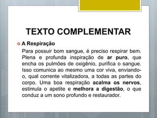 TEXTO COMPLEMENTAR
 A Respiração
Para possuir bom sangue, é preciso respirar bem.
Plena e profunda inspiração de ar puro, que
encha os pulmões de oxigênio, purifica o sangue.
Isso comunica ao mesmo uma cor viva, enviando-
o, qual corrente vitalizadora, a todas as partes do
corpo. Uma boa respiração acalma os nervos,
estimula o apetite e melhora a digestão, o que
conduz a um sono profundo e restaurador.
 