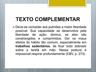 TEXTO COMPLEMENTAR
 Deve-se conceder aos pulmões a maior liberdade
possível. Sua capacidade se desenvolve pela
liberdade de ação; diminui, se eles são
constrangidos e comprimidos. Daí os maus
efeitos do hábito tão comum, especialmente em
trabalhos sedentários, de ficar todo dobrado
sobre a tarefa em mão. Nessa postura é
impossível respirar profundamente (CBV, p. 273).
 