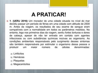 A PRATICAR!
 1. (UERJ 2016) Um morador de uma cidade situada no nível do mar
decidiu passar um período de férias em uma cidade com altitude de 2500
m. Antes da viagem, os resultados de seu exame de sangue eram
compatíveis com a normalidade em todos os parâmetros medidos. No
entanto, logo nos primeiros dias da viagem, sentiu fortes tonturas e dores
de cabeça, apesar de não ter entrado em contato com agentes
infecciosos ou com substâncias químicas nocivas ao organismo. As
condições ambientais responsáveis pelo surgimento desses sintomas
são também responsáveis por estimular o organismo dessa pessoa a
produzir um maior número de células denominadas:
a) Linfócitos
b) Hemácias
c) Plaquetas
d) Megacariócitos
 