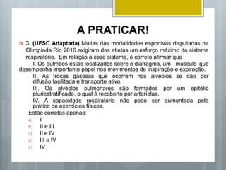 A PRATICAR!
 3. (UFSC Adaptada) Muitas das modalidades esportivas disputadas na
Olimpíada Rio 2016 exigiram dos atletas um esforço máximo do sistema
respiratório. Em relação a esse sistema, é correto afirmar que
I. Os pulmões estão localizados sobre o diafragma, um músculo que
desempenha importante papel nos movimentos de inspiração e expiração.
II. As trocas gasosas que ocorrem nos alvéolos se dão por
difusão facilitada e transporte ativo.
III. Os alvéolos pulmonares são formados por um epitélio
pluriestratificado, o qual é recoberto por arteríolas.
IV. A capacidade respiratória não pode ser aumentada pela
prática de exercícios físicos.
Estão corretas apenas:
a) I
b) II e III
c) II e IV
d) III e IV
e) IV
 