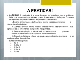 A PRATICAR!
 4. (PUC-RJ) A respiração é a troca de gases do organismo com o ambiente.
Nela, o ar entra e sai dos pulmões graças à contração do diafragma. Considere
as seguintes etapas do processo respiratório do ser humano.
I. Durante a inspiração, o diafragma se contrai e desce aumentando o
volume da caixa torácica.
II. Quando a pressão interna na caixa torácica diminui e se torna menor que
a pressão do ar atmosférico, o ar penetra nos pulmões.
III. Durante a expiração, o volume torácico aumenta, e a pressão
interna se torna menor que a pressão do ar atmosférico.
IV. Quando o diafragma relaxa, ele reduz o volume torácico e empurra o ar
usado para fora dos pulmões.
Estão corretas apenas:
a) I e II
b) II, III e IV
c) I, II e III
d) I, II e IV
e) Todas
 