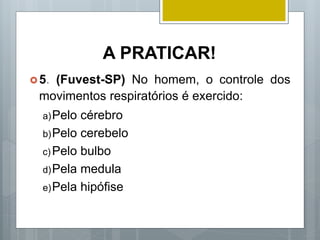 A PRATICAR!
5. (Fuvest-SP) No homem, o controle dos
movimentos respiratórios é exercido:
a)Pelo cérebro
b)Pelo cerebelo
c) Pelo bulbo
d)Pela medula
e)Pela hipófise
 
