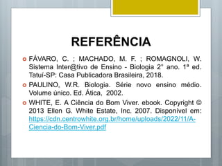 REFERÊNCIA
 FÁVARO, C. ; MACHADO, M. F. ; ROMAGNOLI, W.
Sistema Inter@tivo de Ensino - Biologia 2° ano. 1ª ed.
Tatuí-SP: Casa Publicadora Brasileira, 2018.
 PAULINO, W.R. Biologia. Série novo ensino médio.
Volume único. Ed. Ática, 2002.
 WHITE, E. A Ciência do Bom Viver. ebook. Copyright ©
2013 Ellen G. White Estate, Inc. 2007. Disponível em:
https://cdn.centrowhite.org.br/home/uploads/2022/11/A-
Ciencia-do-Bom-Viver.pdf
 