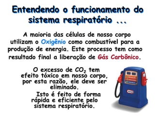 Entendendo o funcionamento do
sistema respiratório ...
A maioria das células de nosso corpo
utilizam o Oxigênio como combustível para a
produção de energia. Este processo tem como
resultado final a liberação de Gás Carbônico.
O excesso de CO2 tem
efeito tóxico em nosso corpo,
por esta razão, ele deve ser
eliminado.
Isto é feito de forma
rápida e eficiente pelo
sistema respiratório.
 