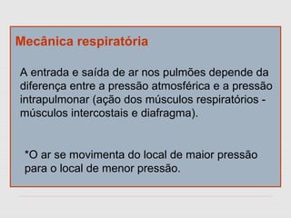Mecânica respiratória
A entrada e saída de ar nos pulmões depende da
diferença entre a pressão atmosférica e a pressão
intrapulmonar (ação dos músculos respiratórios -
músculos intercostais e diafragma).
*O ar se movimenta do local de maior pressão
para o local de menor pressão.
 