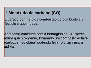 * Monóxido de carbono (CO)
Liberado por meio da combustão de combustíveis
fósseis e queimadas.
Apresenta afinidade com a hemoglobina 210 vezes
maior que o oxigênio, formando um composto estável
(carboxiemoglobina) podendo levar o organismo à
asfixia.
 