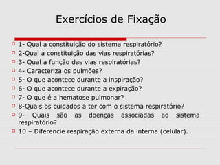 Exercícios de Fixação
 1- Qual a constituição do sistema respiratório?
 2-Qual a constituição das vias respiratórias?
 3- Qual a função das vias respiratórias?
 4- Caracteriza os pulmões?
 5- O que acontece durante a inspiração?
 6- O que acontece durante a expiração?
 7- O que é a hematose pulmonar?
 8-Quais os cuidados a ter com o sistema respiratório?
 9- Quais são as doenças associadas ao sistema
respiratório?
 10 – Diferencie respiração externa da interna (celular).
 