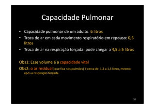 Capacidade Pulmonar
• Capacidade pulmonar de um adulto: 6 litros
• Troca de ar em cada movimento respiratório em repouso: 0,5
litros
• Troca de ar na respiração forçada: pode chegar a 4,5 a 5 litros
Obs1: Esse volume é a capacidade vital
Obs2: o ar residual( que fica nos pulmões) é cerca de 1,2 a 1,5 litros, mesmo
após a respiração forçada.
32
 
