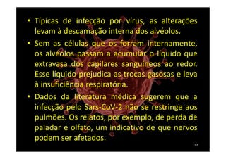 • Típicas de infecção por vírus, as alterações
levam à descamação interna dos alvéolos.
• Sem as células que os forram internamente,
os alvéolos passam a acumular o líquido que
extravasa dos capilares sanguíneos ao redor.
Esse líquido prejudica as trocas gasosas e leva
à insuficiência respiratória.
• Dados da literatura médica sugerem que a
infecção pelo Sars-CoV-2 não se restringe aos
pulmões. Os relatos, por exemplo, de perda de
paladar e olfato, um indicativo de que nervos
podem ser afetados.
37
 