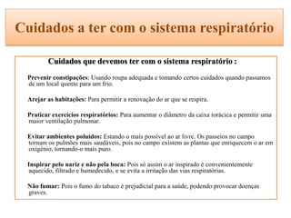 Cuidados a ter com o sistema respiratório
Cuidados que devemos ter com o sistema respiratório :
Prevenir constipações: Usando roupa adequada e tomando certos cuidados quando passamos
de um local quente para um frio.
Arejar as habitações: Para permitir a renovação do ar que se respira.
Praticar exercícios respiratórios: Para aumentar o diâmetro da caixa torácica e permitir uma
maior ventilação pulmonar.
Evitar ambientes poluídos: Estando o mais possível ao ar livre. Os passeios no campo
tornam os pulmões mais saudáveis, pois no campo existem as plantas que enriquecem o ar em
oxigénio, tornando-o mais puro.
Inspirar pelo nariz e não pela boca: Pois só assim o ar inspirado é convenientemente
aquecido, filtrado e humedecido, e se evita a irritação das vias respiratórias.
Não fumar: Pois o fumo do tabaco é prejudicial para a saúde, podendo provocar doenças
graves.
 