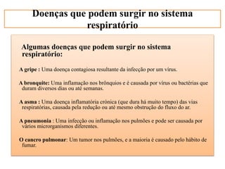 Algumas doenças que podem surgir no sistema
respiratório:
A gripe : Uma doença contagiosa resultante da infecção por um vírus.
A bronquite: Uma inflamação nos brônquios e é causada por vírus ou bactérias que
duram diversos dias ou até semanas.
A asma : Uma doença inflamatória crónica (que dura há muito tempo) das vias
respiratórias, causada pela redução ou até mesmo obstrução do fluxo do ar.
A pneumonia : Uma infecção ou inflamação nos pulmões e pode ser causada por
vários microrganismos diferentes.
O cancro pulmonar: Um tumor nos pulmões, e a maioria é causado pelo hábito de
fumar.
Doenças que podem surgir no sistema
respiratório
 